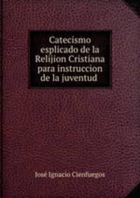 Catecismo esplicado de la Relijion Cristiana para instruccion de la juventud .