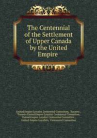 The Centennial of the Settlement of Upper Canada by the United Empire .