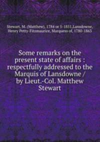 Some remarks on the present state of affairs : respectfully addressed to the Marquis of Lansdowne / by Lieut.-Col. Matthew Stewart