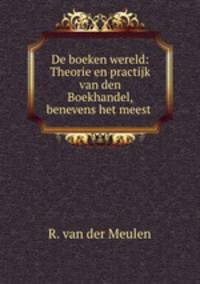 De boeken wereld: Theorie en practijk van den Boekhandel, benevens het meest .