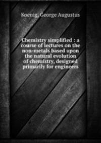 Chemistry simplified : a course of lectures on the non-metals based upon the natural evolution of chemistry, designed primarily for engineers