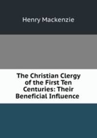 The Christian Clergy of the First Ten Centuries: Their Beneficial Influence .