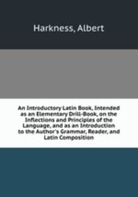 An Introductory Latin Book, Intended as an Elementary Drill-Book, on the Inflections and Principles of the Language, and as an Introduction to the Author