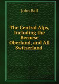 The Central Alps, Including the Bernese Oberland, and All Switzerland .