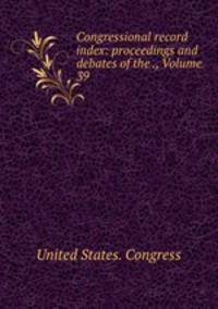 Congressional record index: proceedings and debates of the ., Volume 39