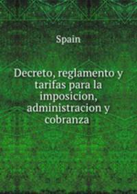 Decreto, reglamento y tarifas para la imposicion, administracion y cobranza .