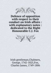 Defence of opposition with respect to their conduct on Irish affairs : with explanatory notes : dedicated to the Right Honourable C.J. Fox