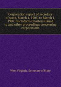 Corporation report of secretary of state, March 4, 1905, to March 1, 1907. microform Charters issued to and other proceedings concerning corporations