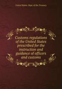 Customs regulations of the United States prescribed for the instruction and guidance of officers and customs