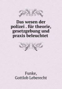 Das wesen der polizei . fur theorie, gesetzgebung und praxis beleuchtet