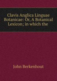 Clavis Anglica Linguae Botanicae: Or, A Botanical Lexicon; in which the .