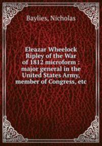 Eleazar Wheelock Ripley of the War of 1812 microform : major general in the United States Army, member of Congress, etc.