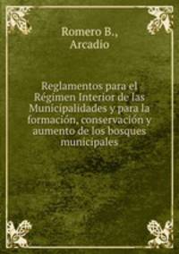 Reglamentos para el Regimen Interior de las Municipalidades y para la formacion, conservacion y aumento de los bosques municipales
