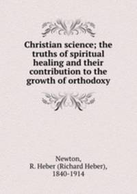 Christian science; the truths of spiritual healing and their contribution to the growth of orthodoxy