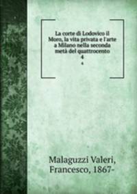 La corte di Lodovico il Moro, la vita privata e l`arte a Milano nella seconda met del quattrocento. 4