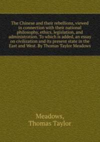 The Chinese and their rebellions, viewed in connection with their national philosophy, ethics, legislation, and administration. To which is added, an essay on civilization and its present state in the East and West. By Thomas Taylor Meadows