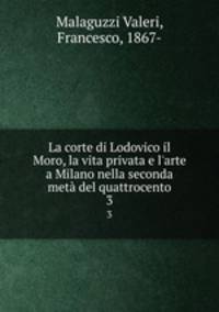 La corte di Lodovico il Moro, la vita privata e l`arte a Milano nella seconda met del quattrocento. 3