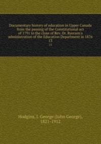 Documentary history of education in Upper Canada from the passing of the Constitutional act of 1791 to the close of Rev. Dr. Ryerson`s administration of the Education Department in 1876. 13