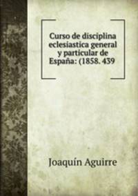Curso de disciplina eclesiastica general y particular de Espana: (1858. 439 .