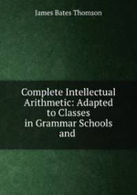 Complete Intellectual Arithmetic: Adapted to Classes in Grammar Schools and .