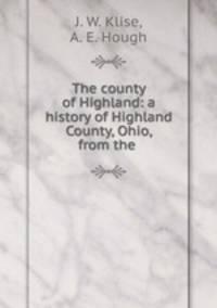 The county of Highland: a history of Highland County, Ohio, from the .