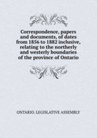 Correspondence, papers and documents, of dates from 1856 to 1882 inclusive, relating to the northerly and westerly boundaries of the province of Ontario