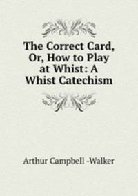 The Correct Card, Or, How to Play at Whist: A Whist Catechism