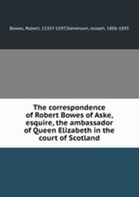 The correspondence of Robert Bowes of Aske, esquire, the ambassador of Queen Elizabeth in the court of Scotland