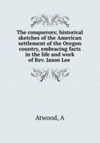 The conquerors; historical sketches of the American settlement of the Oregon country, embracing facts in the life and work of Rev. Jason Lee