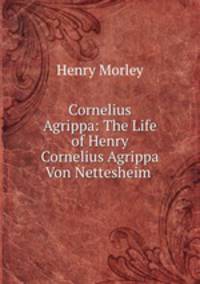 Cornelius Agrippa: The Life of Henry Cornelius Agrippa Von Nettesheim .