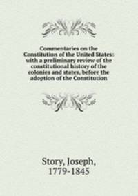 Commentaries on the Constitution of the United States: with a preliminary review of the constitutional history of the colonies and states, before the adoption of the Constitution