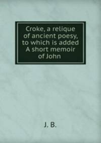 Croke, a relique of ancient poesy, to which is added A short memoir of John .