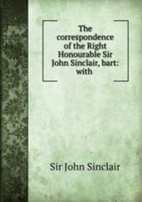 The correspondence of the Right Honourable Sir John Sinclair, bart: with .