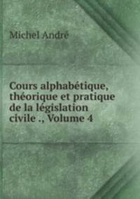 Cours alphabetique, theorique et pratique de la legislation civile ., Volume 4
