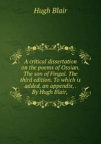 A critical dissertation on the poems of Ossian. The son of Fingal. The third edition. To which is added, an appendix, . By Hugh Blair,