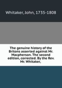 The genuine history of the Britons asserted against Mr. Macpherson. The second edition, corrected. By the Rev. Mr. Whitaker,