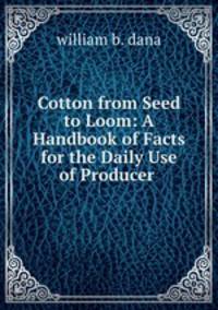 Cotton from Seed to Loom: A Handbook of Facts for the Daily Use of Producer .