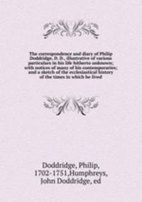 The correspondence and diary of Philip Doddridge, D. D., illustrative of various particulars in his life hitherto unknown; with notices of many of his contemporaries; and a sketch of the ecclesiastical history of the times in which he lived