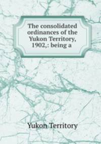 The consolidated ordinances of the Yukon Territory, 1902,: being a .