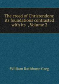 The creed of Christendom: its foundations contrasted with its ., Volume 2