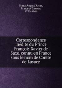 Correspondence inedite du Prince Francois Xavier de Saxe, connu en France sous le nom de Comte de Lusace