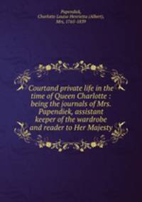 Courtand private life in the time of Queen Charlotte : being the journals of Mrs. Papendiek, assistant keeper of the wardrobe and reader to Her Majesty
