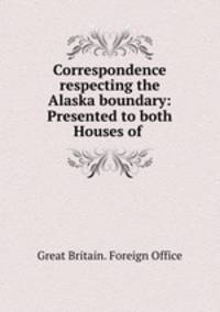 Correspondence respecting the Alaska boundary: Presented to both Houses of .