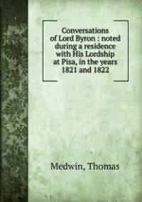 Conversations of Lord Byron : noted during a residence with His Lordship at Pisa, in the years 1821 and 1822