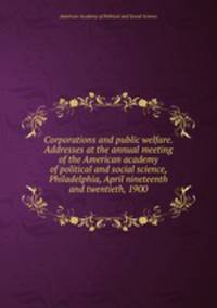 Corporations and public welfare. Addresses at the annual meeting of the American academy of political and social science, Philadelphia, April nineteenth and twentieth, 1900