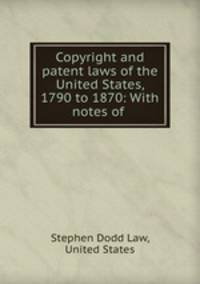 Copyright and patent laws of the United States, 1790 to 1870: With notes of .