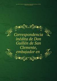 Correspondencia inedita de Don Guillen de San Clemente, embajador en .