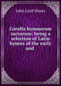 Corolla hymnorum sacrorum: being a selection of Latin hymns of the early and .