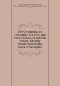 The Cyropaedia, or, Institution of Cyrus, and the Hellenics, or Grecian history. Literally translated from the Greek of Xenophon