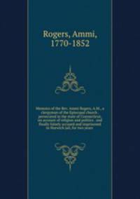 Memoirs of the Rev. Ammi Rogers, A.M., a clergyman of the Episcopal church . persecuted in the state of Connecticut, on account of religion and politics . and finally falsely accused and imprisoned in Norwich jail, for two years
